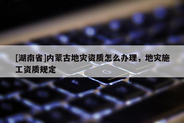 [湖南省]內(nèi)蒙古地災(zāi)資質(zhì)怎么辦理，地災(zāi)施工資質(zhì)規(guī)定