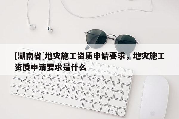 [湖南省]地災(zāi)施工資質(zhì)申請(qǐng)要求，地災(zāi)施工資質(zhì)申請(qǐng)要求是什么