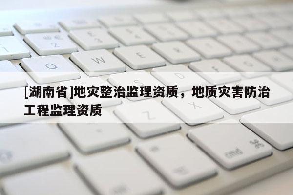 [湖南省]地災(zāi)整治監(jiān)理資質(zhì)，地質(zhì)災(zāi)害防治工程監(jiān)理資質(zhì)