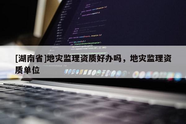 [湖南省]地災(zāi)監(jiān)理資質(zhì)好辦嗎，地災(zāi)監(jiān)理資質(zhì)單位