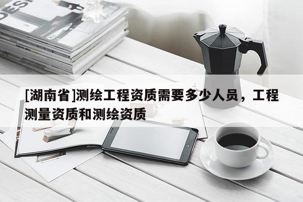 [湖南省]測繪工程資質需要多少人員，工程測量資質和測繪資質