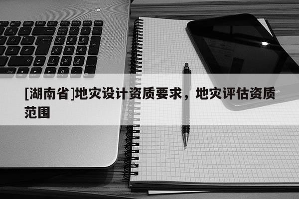 [湖南省]地災(zāi)設(shè)計(jì)資質(zhì)要求，地災(zāi)評(píng)估資質(zhì)范圍