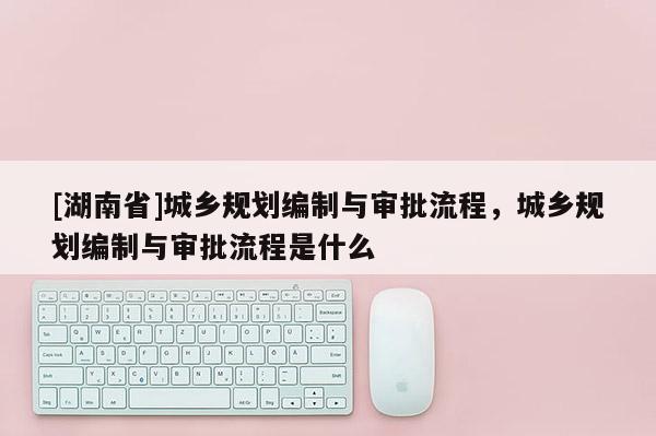 [湖南省]城鄉規劃編制與審批流程，城鄉規劃編制與審批流程是什么