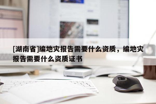 [湖南省]編地災(zāi)報告需要什么資質(zhì)，編地災(zāi)報告需要什么資質(zhì)證書