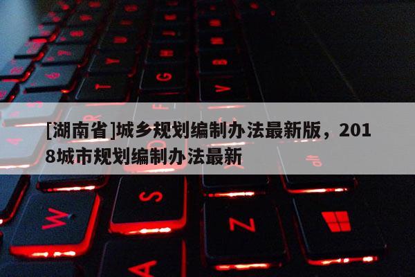 [湖南省]城鄉規劃編制辦法最新版，2018城市規劃編制辦法最新