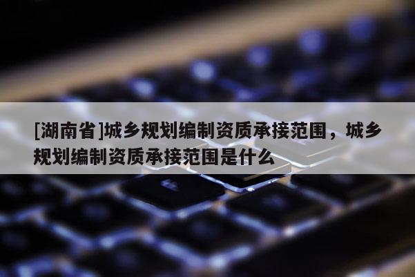 [湖南省]城鄉規劃編制資質承接范圍，城鄉規劃編制資質承接范圍是什么