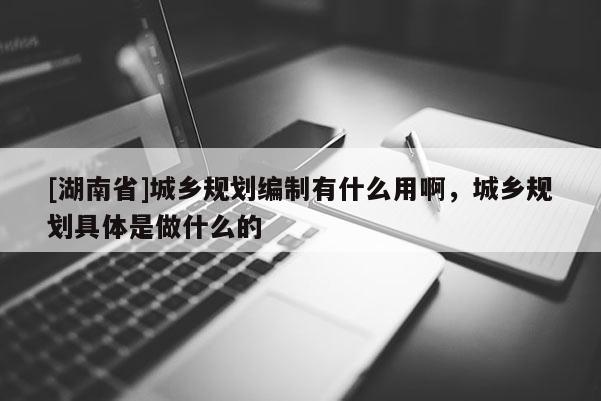 [湖南省]城鄉規劃編制有什么用啊，城鄉規劃具體是做什么的