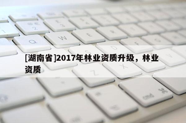 [湖南省]2017年林業(yè)資質(zhì)升級(jí)，林業(yè) 資質(zhì)