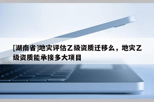 [湖南省]地災評估乙級資質遷移么，地災乙級資質能承接多大項目