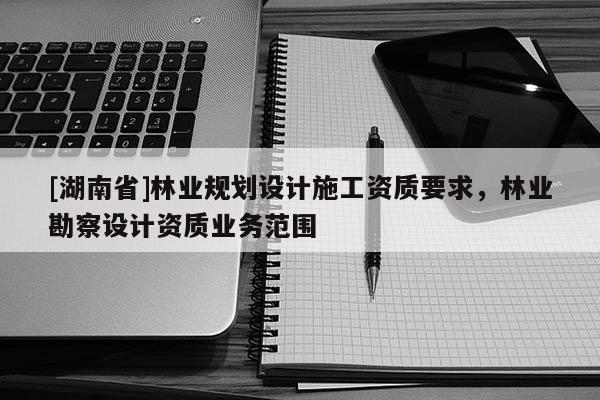 [湖南省]林業規劃設計施工資質要求，林業勘察設計資質業務范圍