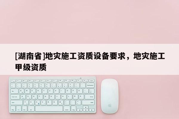 [湖南省]地災施工資質設備要求，地災施工甲級資質