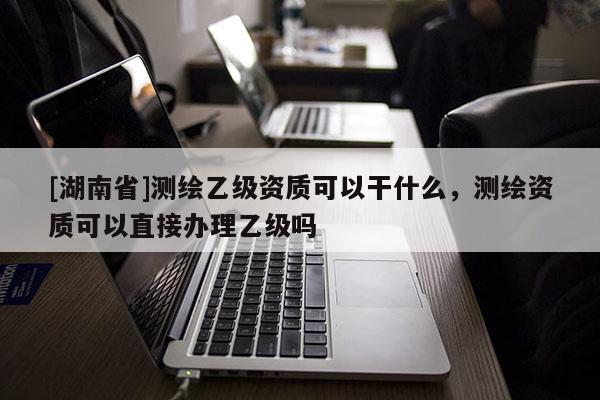 [湖南省]測繪乙級資質可以干什么，測繪資質可以直接辦理乙級嗎