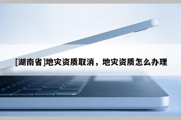[湖南省]地災資質取消，地災資質怎么辦理