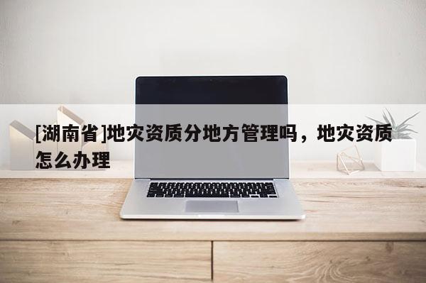 [湖南省]地災資質分地方管理嗎，地災資質怎么辦理