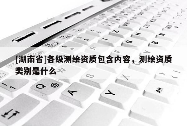 [湖南省]各級測繪資質(zhì)包含內(nèi)容，測繪資質(zhì)類別是什么