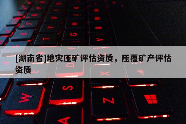 [湖南省]地災壓礦評估資質，壓覆礦產評估資質