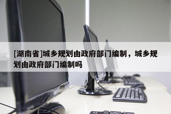 [湖南省]城鄉(xiāng)規(guī)劃由政府部門編制，城鄉(xiāng)規(guī)劃由政府部門編制嗎