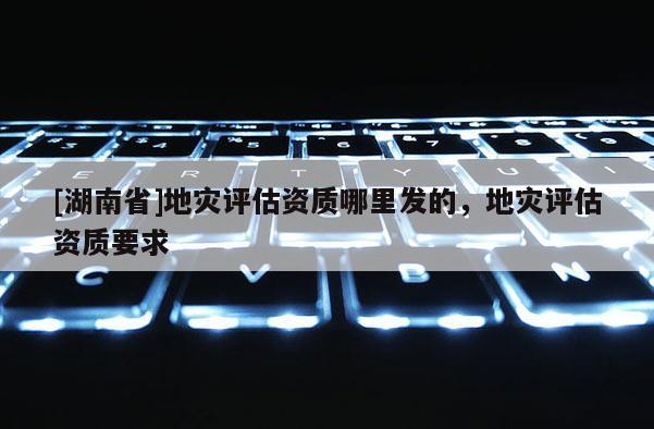 [湖南省]地災評估資質哪里發的，地災評估資質要求