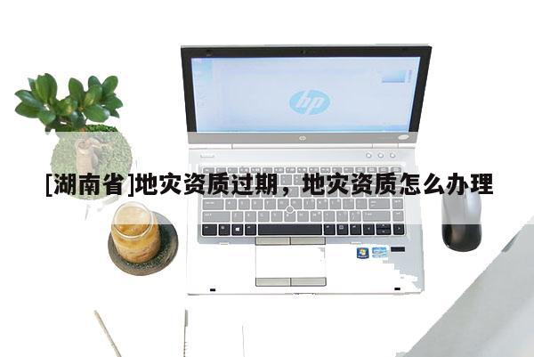 [湖南省]地災資質過期，地災資質怎么辦理