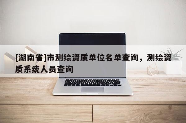 [湖南省]市測繪資質單位名單查詢，測繪資質系統人員查詢