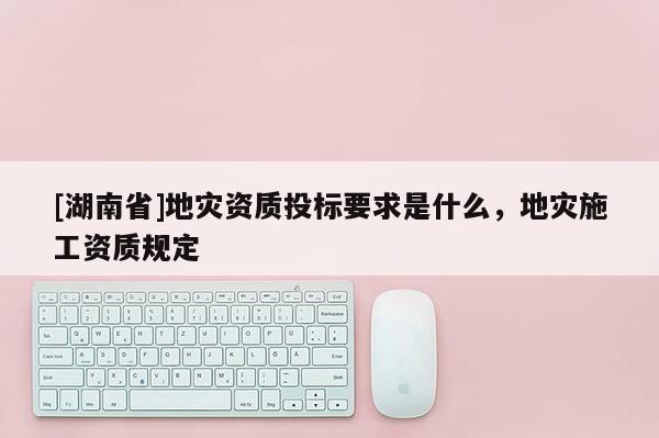 [湖南省]地災資質投標要求是什么，地災施工資質規定