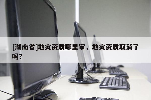 [湖南省]地災資質哪里審，地災資質取消了嗎?