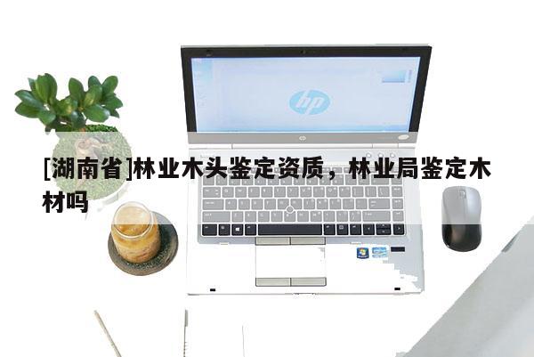 [湖南省]林業木頭鑒定資質，林業局鑒定木材嗎