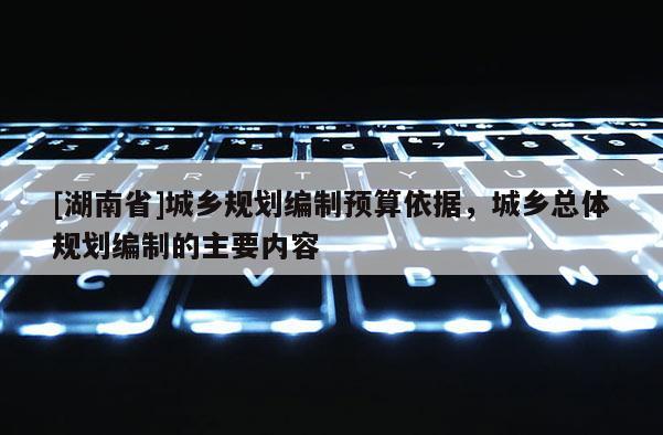 [湖南省]城鄉規劃編制預算依據，城鄉總體規劃編制的主要內容