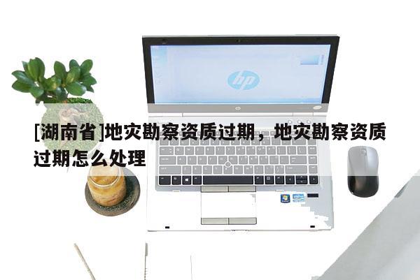 [湖南省]地災勘察資質(zhì)過期，地災勘察資質(zhì)過期怎么處理