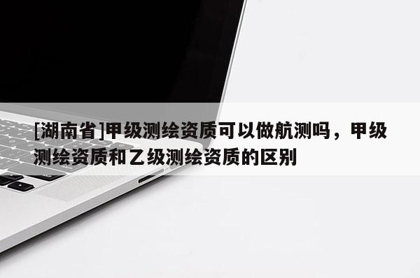 [湖南省]甲級測繪資質可以做航測嗎，甲級測繪資質和乙級測繪資質的區別