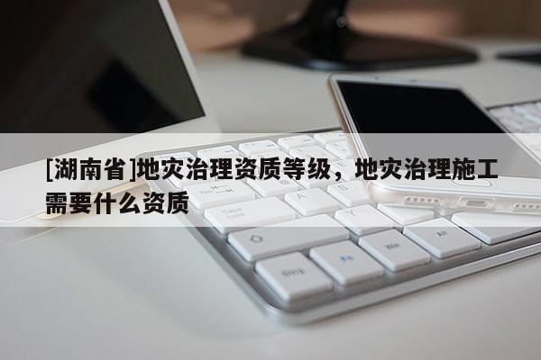 [湖南省]地災治理資質等級，地災治理施工需要什么資質