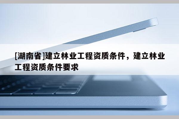 [湖南省]建立林業工程資質條件，建立林業工程資質條件要求
