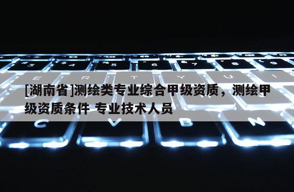 [湖南省]測繪類專業綜合甲級資質，測繪甲級資質條件 專業技術人員