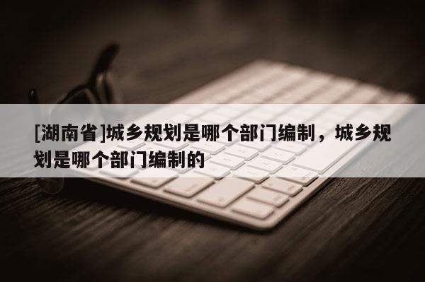 [湖南省]城鄉規劃是哪個部門編制，城鄉規劃是哪個部門編制的
