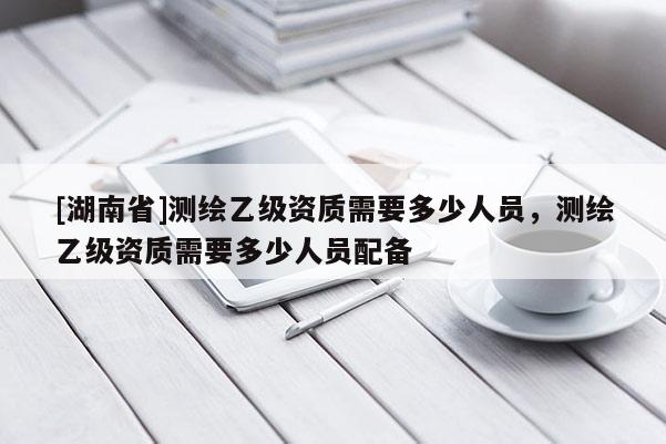 [湖南省]測繪乙級(jí)資質(zhì)需要多少人員，測繪乙級(jí)資質(zhì)需要多少人員配備
