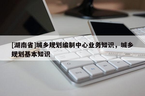 [湖南省]城鄉(xiāng)規(guī)劃編制中心業(yè)務(wù)知識，城鄉(xiāng)規(guī)劃基本知識