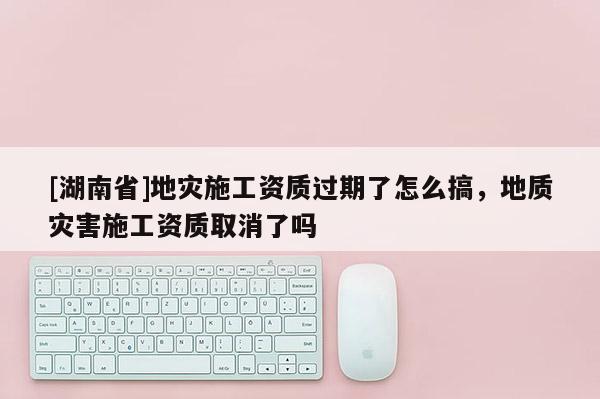 [湖南省]地災施工資質(zhì)過期了怎么搞，地質(zhì)災害施工資質(zhì)取消了嗎