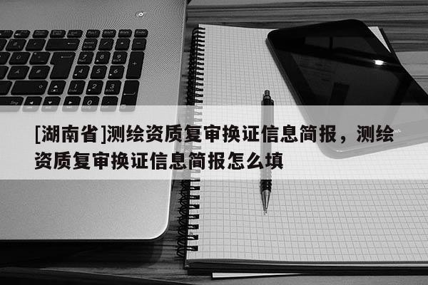 [湖南省]測繪資質復審換證信息簡報，測繪資質復審換證信息簡報怎么填