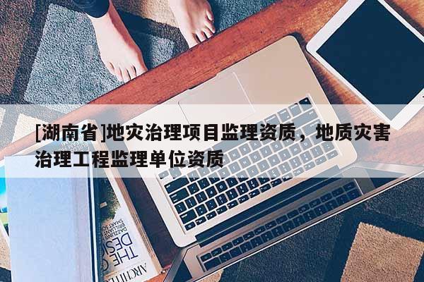 [湖南省]地災治理項目監理資質，地質災害治理工程監理單位資質