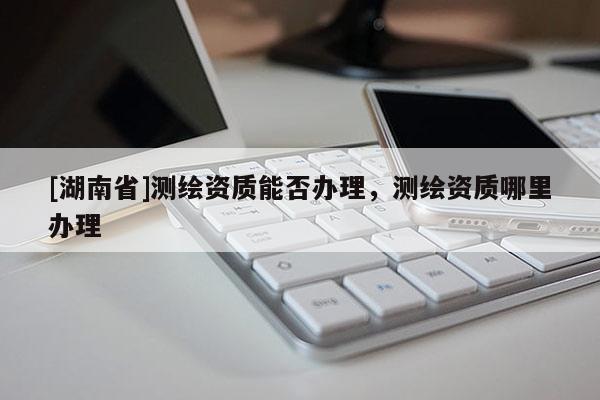 [湖南省]測(cè)繪資質(zhì)能否辦理，測(cè)繪資質(zhì)哪里辦理