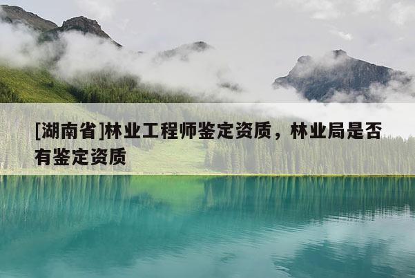 [湖南省]林業工程師鑒定資質，林業局是否有鑒定資質