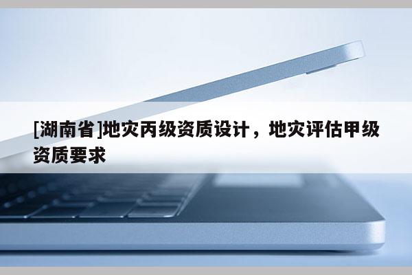 [湖南省]地災丙級資質設計，地災評估甲級資質要求