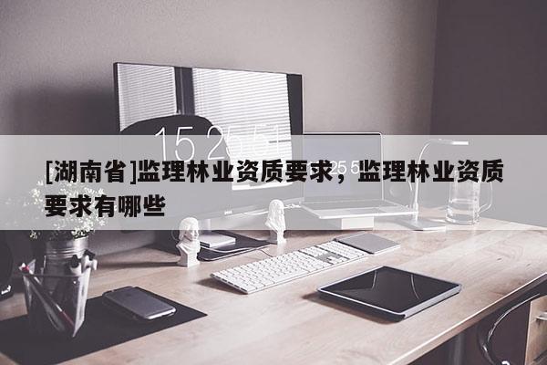 [湖南省]監理林業資質要求，監理林業資質要求有哪些