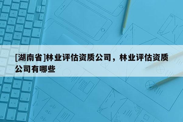 [湖南省]林業評估資質公司，林業評估資質公司有哪些