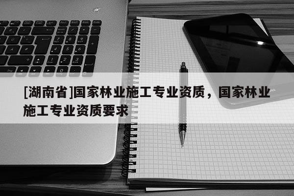 [湖南省]國家林業(yè)施工專業(yè)資質(zhì)，國家林業(yè)施工專業(yè)資質(zhì)要求