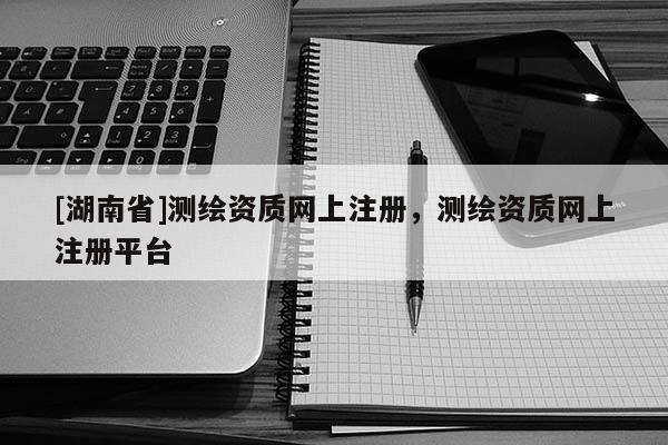 [湖南省]測繪資質網上注冊，測繪資質網上注冊平臺