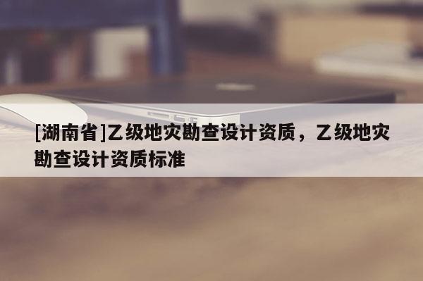 [湖南省]乙級地災勘查設計資質，乙級地災勘查設計資質標準