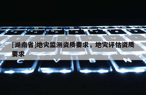 [湖南省]地災監(jiān)測資質(zhì)要求，地災評估資質(zhì)要求