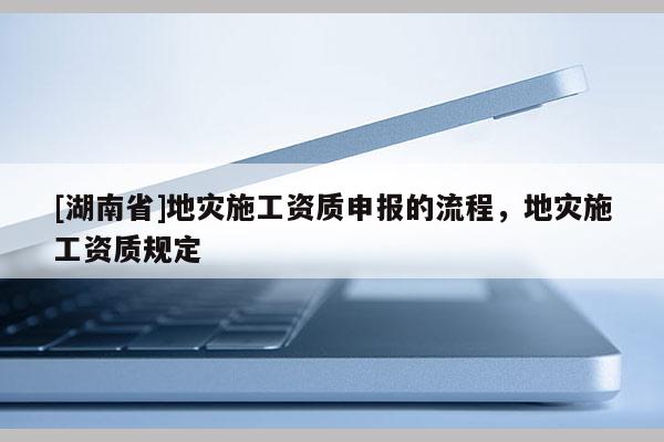 [湖南省]地災施工資質申報的流程，地災施工資質規定