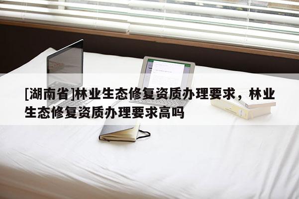 [湖南省]林業(yè)生態(tài)修復(fù)資質(zhì)辦理要求，林業(yè)生態(tài)修復(fù)資質(zhì)辦理要求高嗎